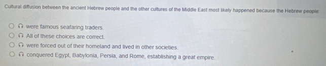 Cultural diffusion between the ancient Hebrew people and the other cultures of the Middle East most likely happened because the Hebrew people:
∩ were famous seafaring traders.
All of these choices are correct.
∩ were forced out of their homeland and lived in other societies.
conquered Egypt, Babylonia, Persia, and Rome, establishing a great empire.