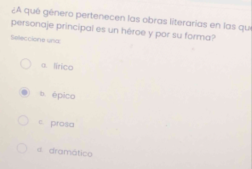 ¿A qué género pertenecen las obras literarias en las que
personaje principal es un héroe y por su forma?
Seleccione una:
a. lírico
b. épico
c. prosa
d. dramático