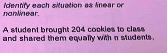 Identify each situation as linear or 
nonlinear. 
A student brought 204 cookies to class 
and shared them equally with n students.