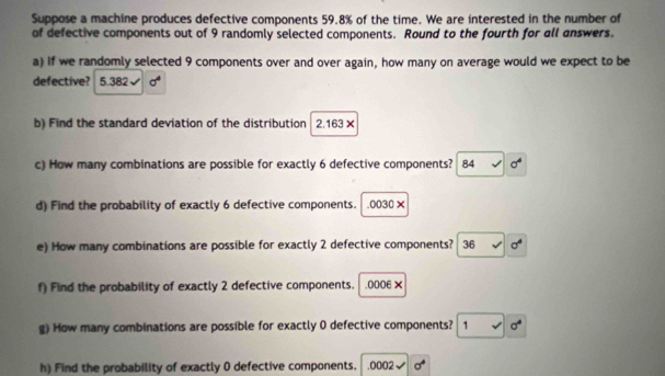 Suppose a machine produces defective components 59.8% of the time. We are interested in the number of 
of defective components out of 9 randomly selected components. Round to the fourth for all answers. 
a) If we randomly selected 9 components over and over again, how many on average would we expect to be 
defective? 5.382 x^2
b) Find the standard deviation of the distribution 2.163×
c) How many combinations are possible for exactly 6 defective components? 84 sigma^4
d) Find the probability of exactly 6 defective components. . 0030×
e) How many combinations are possible for exactly 2 defective components? 36 sigma^4
f) Find the probability of exactly 2 defective components. . 0006 × 
g) How many combinations are possible for exactly 0 defective components? 1 sigma^4
h) Find the probability of exactly 0 defective components. . 0002 sigma^4