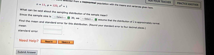 ASK YOUR TEACHER PRACTICE ANOTHER
n=11, mu =123, sigma^2=1
e selected from a nonnormal population with the means and variances given here. 
What can be said about the sampling distribution of the sample mean? 
Since the sample size is ---Select=-- 30, we ---Select--- assume that the distribution of x is approximately normal. 
Find the mean and standard error for this distribution. (Round your standard error to four decimal places.) 
mean 
standard error 
Need Help? Read It Watch it 
Submit Answer