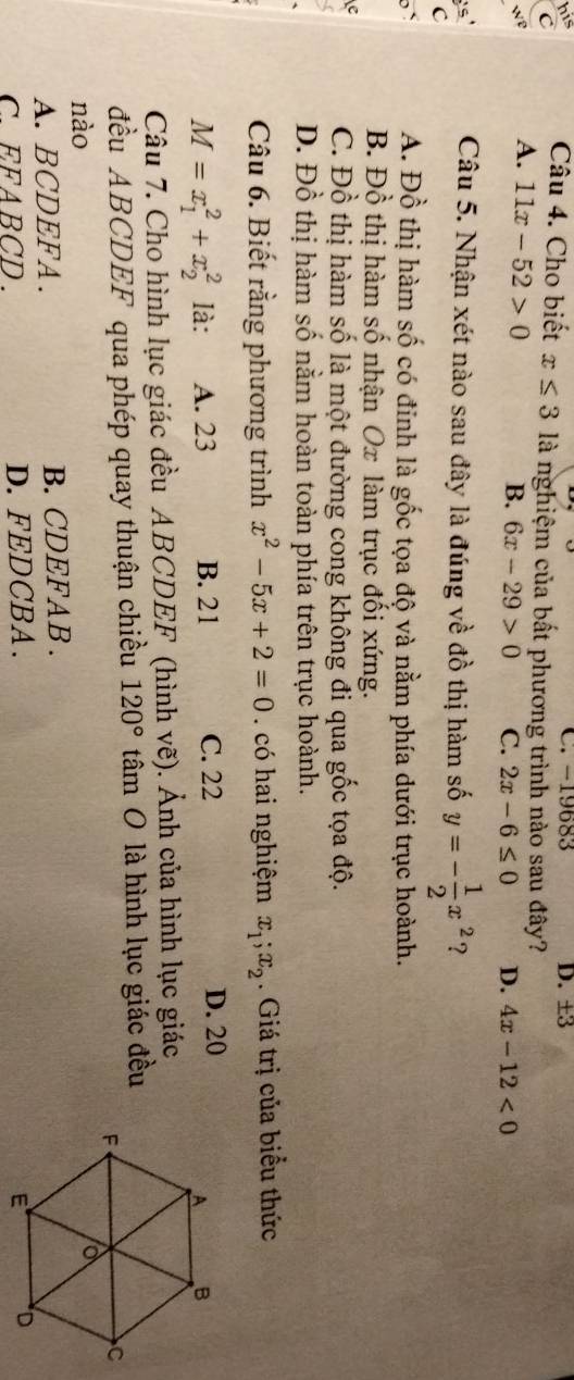 C. -19683 D. ±3
his Câu 4. Cho biết x≤ 3 là nghiệm của bất phương trình nào sau đây?
C
we A. 11x-52>0
B. 6x-29>0 C. 2x-6≤ 0 D. 4x-12<0</tex> 
is
Câu 5. Nhận xét nào sau đây là đúng về đồ thị hàm số y=- 1/2 x^2 ?
C
b` A. Đồ thị hàm số có đỉnh là gốc tọa độ và nằm phía dưới trục hoành.
B. Đồ thị hàm số nhận Ox làm trục đối xứng.
C. Đồ thị hàm số là một đường cong không đi qua gốc tọa độ.
D. Đồ thị hàm số nằm hoàn toàn phía trên trục hoành.
Câu 6. Biết rằng phương trình x^2-5x+2=0 có hai nghiệm x_1; x_2. Giá trị của biểu thức
M=x_1^(2+x_2^2 là: A. 23 B. 21 C. 22 D. 20
Câu 7. Cho hình lục giác đều ABCDEF (hình vhat e) #). Ảnh của hình lục giác
đều ABCDEF qua phép quay thuận chiều 120° tâm O là hình lục giác đều
nào
A. BCDEFA. B. CDEFAB .
EFABCD. D. FEDCBA .