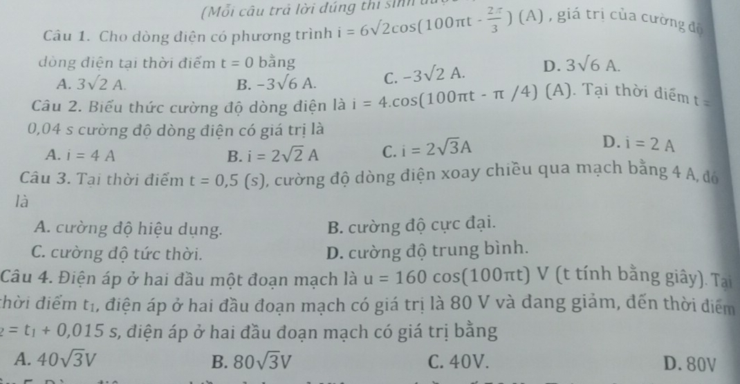 (Mỗi câu trả lời đúng thi sinh u
Câu 1. Cho dòng diện có phương trình i=6sqrt(2)cos (100π t- 2π /3 )(A) , giá trị của cường độ
dòng điện tại thời điểm t=0 bằng D. 3sqrt(6)A.
A. 3sqrt(2)A. B. -3sqrt(6)A. C. -3sqrt(2)A. 
Câu 2. Biểu thức cường độ dòng điện là i=4.cos (100π t-π /4) (A). Tại thời điểm t=
0,04 s cường độ dòng điện có giá trị là
A. i=4A B. i=2sqrt(2)A C. i=2sqrt(3)A
D. i=2A
Câu 3. Tai thời điểm t=0,5(s) , cường độ dòng điện xoay chiều qua mạch bằng 4 A, đó
là
A. cường độ hiệu dụng. B. cường độ cực đại.
C. cường độ tức thời. D. cường độ trung bình.
Câu 4. Điện áp ở hai đầu một đoạn mạch là u=160cos (100π t) V (t tính bằng giây). Tạai
thời điểm t_1 , điện áp ở hai đầu đoạn mạch có giá trị là 80 V và đang giảm, đến thời điểm
2=t_1+0,015s s, điện áp ở hai đầu đoạn mạch có giá trị bằng
A. 40sqrt(3)V B. 80sqrt(3)V C. 40V. D. 80V