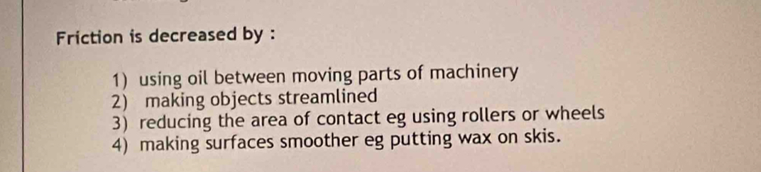 Friction is decreased by :
1) using oil between moving parts of machinery
2) making objects streamlined
3) reducing the area of contact eg using rollers or wheels
4) making surfaces smoother eg putting wax on skis.