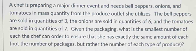 A chef is preparing a major dinner event and needs bell peppers, onions, and 
tomatoes in mass quantity from the produce outlet she utilizes. The bell peppers 
are sold in quantities of 3, the onions are sold in quantities of 6, and the tomatoes 
are sold in quantities of 7. Given the packaging, what is the smallest number of 
each the chef can order to ensure that she has exactly the same amount of each 
(not the number of packages, but rather the number of each type of produce)?