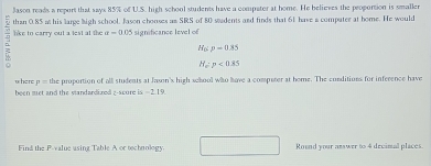 Jason reads a report that says 85% of U.S. high school students have a compator at home. He believes the peoportion is smaller 
than 0.85 at his large high school. Jason chonses as SRS of 80 students and finds that 61 have a computer at home. He would 
like io carry out a lest at the a=0.05 significance level of 
Họ p=0.35
H_x:p<0.85
where p=thc proportion of all students at Jason's high sehool who have a competer at home. The conditions for inference have 
been met and the standardixed z -scure is -2.19. 
Find the P -value using Table A or technology. Round your answer to 4 decimal places.