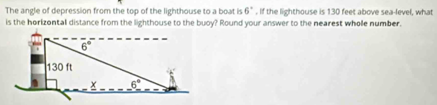 The angle of depression from the top of the lighthouse to a boat is . If the lighthouse is 130 feet above sea-level, what 6°
is the horizontal distance from the lighthouse to the buoy? Round your answer to the nearest whole number.