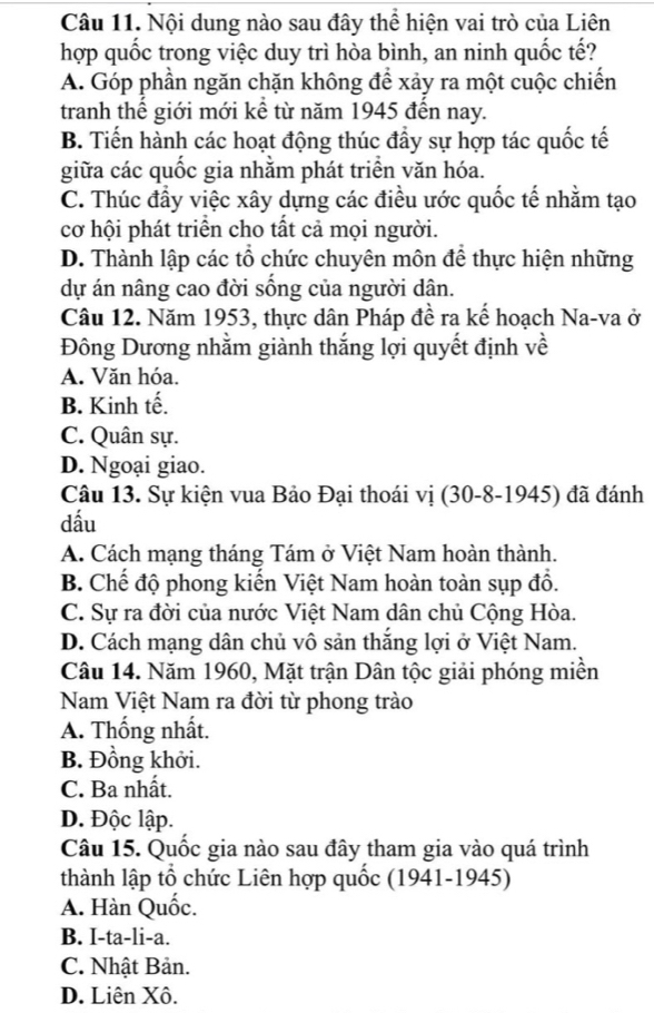 Nội dung nào sau đây thể hiện vai trò của Liên
hợp quốc trong việc duy trì hòa bình, an ninh quốc tế?
A. Góp phần ngăn chặn không để xảy ra một cuộc chiến
tranh thế giới mới kể từ năm 1945 đến nay.
B. Tiến hành các hoạt động thúc đầy sự hợp tác quốc tế
giữa các quốc gia nhằm phát triển văn hóa.
C. Thúc đầy việc xây dựng các điều ước quốc tế nhằm tạo
cơ hội phát triển cho tất cả mọi người.
D. Thành lập các tổ chức chuyên môn để thực hiện những
dự án nâng cao đời sống của người dân.
Câu 12. Năm 1953, thực dân Pháp đề ra kế hoạch Na-va ở
Đông Dương nhằm giành thắng lợi quyết định về
A. Văn hóa.
B. Kinh tế.
C. Quân sự.
D. Ngoại giao.
Câu 13. Sự kiện vua Bảo Đại thoái vị (30-8-1945) đã đánh
dầu
A. Cách mạng tháng Tám ở Việt Nam hoàn thành.
B. Chế độ phong kiến Việt Nam hoàn toàn sụp đổ.
C. Sự ra đời của nước Việt Nam dân chủ Cộng Hòa.
D. Cách mạng dân chủ vô sản thắng lợi ở Việt Nam.
Câu 14. Năm 1960, Mặt trận Dân tộc giải phóng miền
Nam Việt Nam ra đời từ phong trào
A. Thống nhất.
B. Đồng khởi.
C. Ba nhất.
D. Độc lập.
Câu 15. Quốc gia nào sau đây tham gia vào quá trình
thành lập tổ chức Liên hợp quốc (1941-1945)
A. Hàn Quốc.
B. I-ta-li-a.
C. Nhật Bản.
D. Liên Xô.