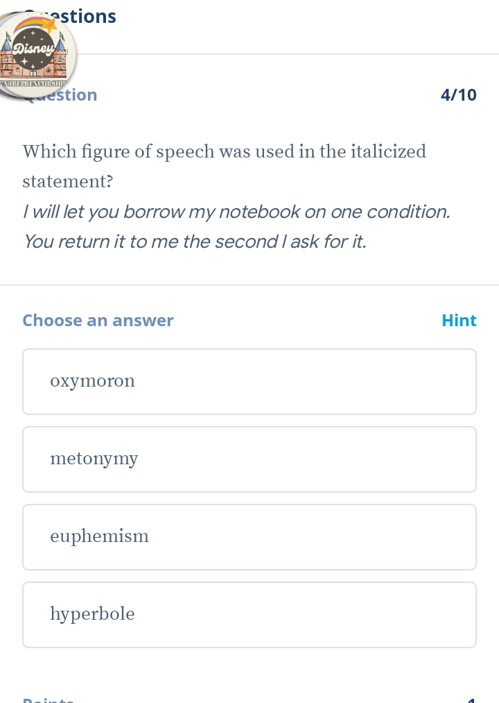 astions
Disney
NIRFPRENFURSHU
estion 4/10
Which figure of speech was used in the italicized
statement?
I will let you borrow my notebook on one condition.
You return it to me the second l ask for it.
Choose an answer Hint
oxymoron
metonymy
euphemism
hyperbole