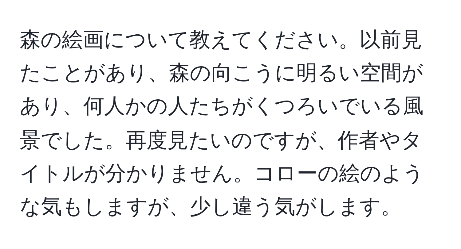 森の絵画について教えてください。以前見たことがあり、森の向こうに明るい空間があり、何人かの人たちがくつろいでいる風景でした。再度見たいのですが、作者やタイトルが分かりません。コローの絵のような気もしますが、少し違う気がします。