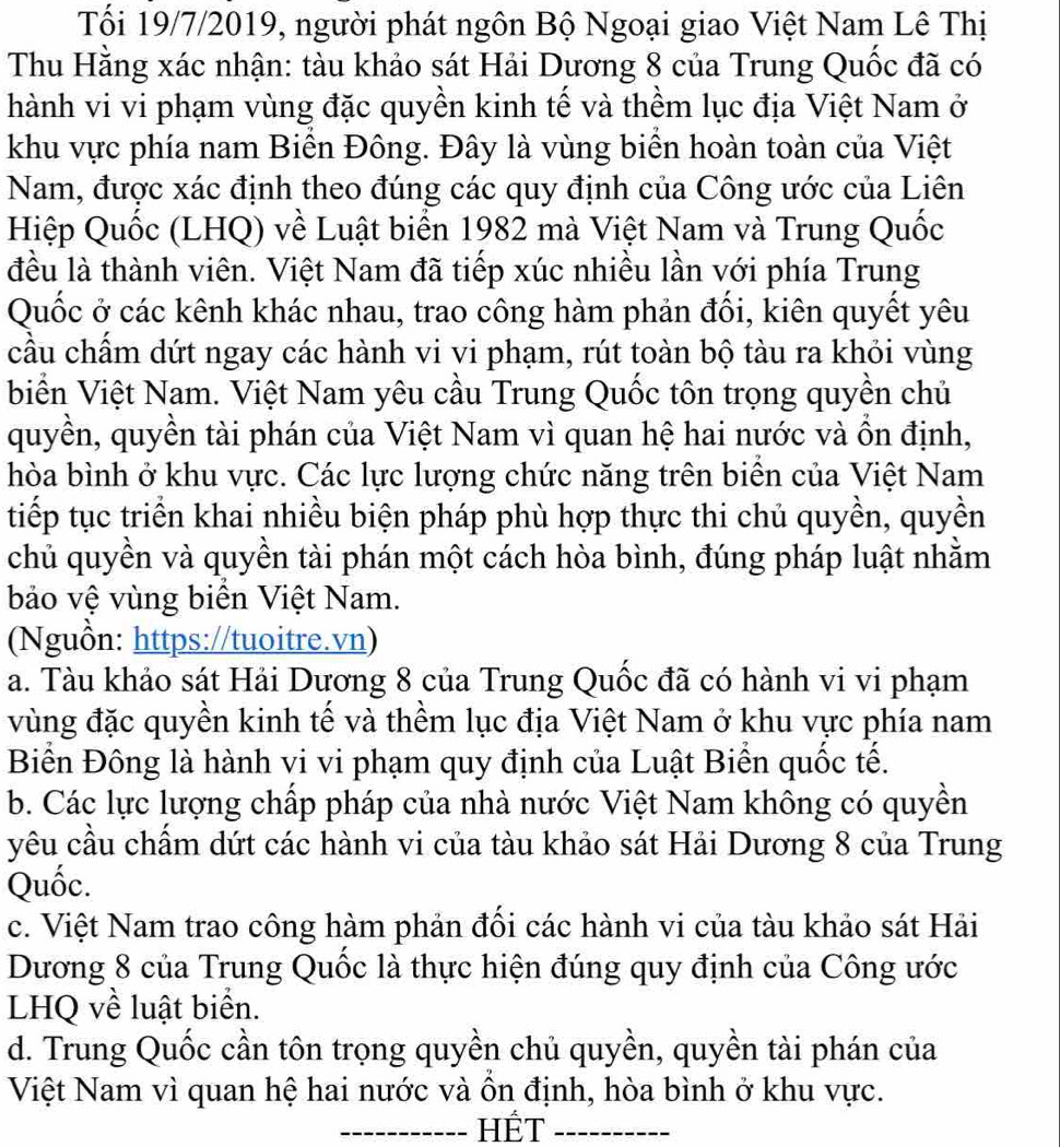 Tối 19/7/2019, người phát ngôn Bộ Ngoại giao Việt Nam Lê Thị
Thu Hằng xác nhận: tàu khảo sát Hải Dương 8 của Trung Quốc đã có
hành vi vi phạm vùng đặc quyền kinh tế và thềm lục địa Việt Nam ở
khu vực phía nam Biển Đông. Đây là vùng biển hoàn toàn của Việt
Nam, được xác định theo đúng các quy định của Công ước của Liên
Hiệp Quốc (LHQ) về Luật biển 1982 mà Việt Nam và Trung Quốc
đều là thành viên. Việt Nam đã tiếp xúc nhiều lần với phía Trung
Quốc ở các kênh khác nhau, trao công hàm phản đối, kiên quyết yêu
cầu chẩm dứt ngay các hành vi vi phạm, rút toàn bộ tàu ra khỏi vùng
biển Việt Nam. Việt Nam yêu cầu Trung Quốc tôn trọng quyền chủ
quyền, quyền tài phán của Việt Nam vì quan hệ hai nước và ồn định,
hòa bình ở khu vực. Các lực lượng chức năng trên biển của Việt Nam
tiếp tục triển khai nhiều biện pháp phù hợp thực thi chủ quyền, quyền
chủ quyền và quyền tài phán một cách hòa bình, đúng pháp luật nhằm
bảo vệ vùng biển Việt Nam.
(Nguồn: https://tuoitre.vn)
a. Tàu khảo sát Hải Dương 8 của Trung Quốc đã có hành vi vi phạm
vùng đặc quyền kinh tế và thềm lục địa Việt Nam ở khu vực phía nam
Biển Đông là hành vi vi phạm quy định của Luật Biển quốc tế.
b. Các lực lượng chấp pháp của nhà nước Việt Nam không có quyền
yêu cầu chẩm dứt các hành vi của tàu khảo sát Hải Dương 8 của Trung
Quốc.
c. Việt Nam trao công hàm phản đổi các hành vi của tàu khảo sát Hải
Dương 8 của Trung Quốc là thực hiện đúng quy định của Công ước
LHQ về luật biển.
d. Trung Quốc cần tôn trọng quyền chủ quyền, quyền tài phán của
Việt Nam vì quan hệ hai nước và ôn định, hòa bình ở khu vực.
_HÊT_