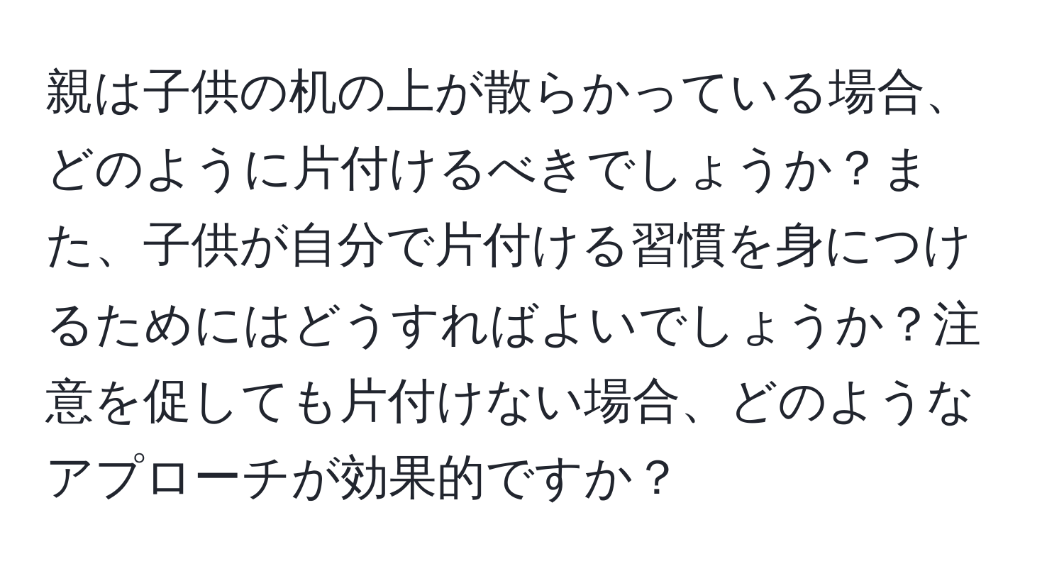 親は子供の机の上が散らかっている場合、どのように片付けるべきでしょうか？また、子供が自分で片付ける習慣を身につけるためにはどうすればよいでしょうか？注意を促しても片付けない場合、どのようなアプローチが効果的ですか？