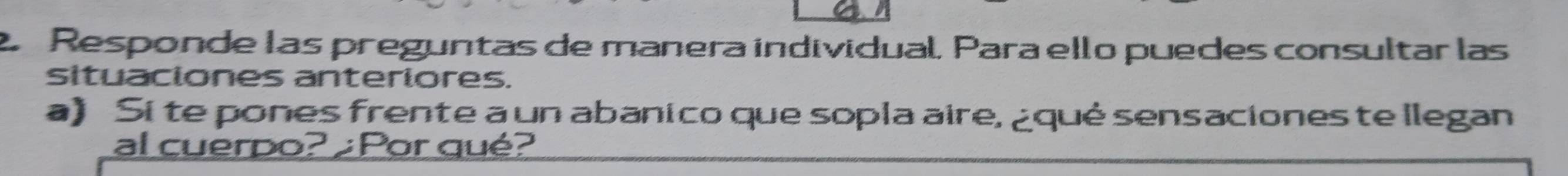 Responde las preguntas de manera individual, Para ello puedes consultar las 
situaciones anteriores. 
a) Si te pones frente a un abanico que sopla aire, ¿qué sensaciones te llegan 
al cuerpo? Por qué?