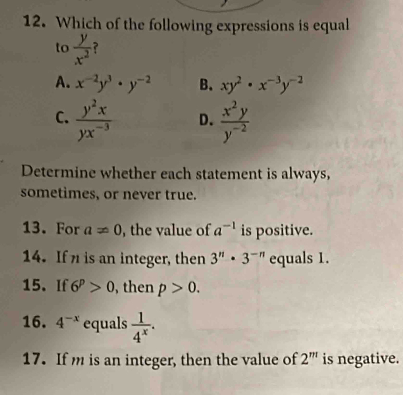 Which of the following expressions is equal
to  y/x^2  ?
A. x^(-2)y^3· y^(-2) B. xy^2· x^(-3)y^(-2)
C.  y^2x/yx^(-3)   x^2y/y^(-2) 
D.
Determine whether each statement is always,
sometimes, or never true.
13. For a!= 0 , the value of a^(-1) is positive.
14. If is an integer, then 3^n· 3^(-n) equals 1.
15. If 6^p>0 , then p>0. 
16. 4^(-x) equals  1/4^x . 
17. If m is an integer, then the value of 2^m is negative.