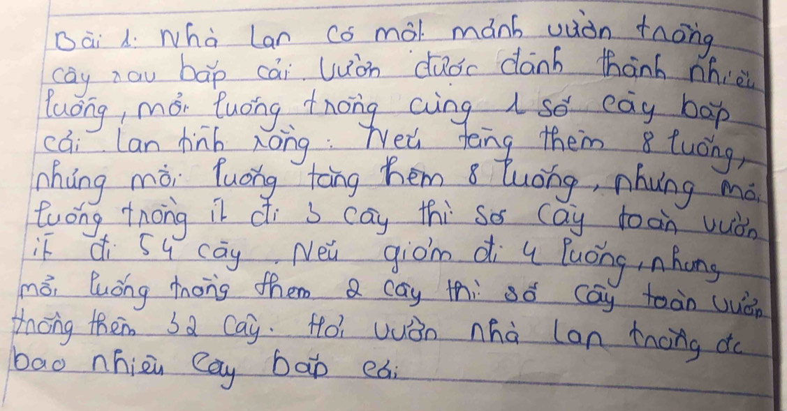 Dài 1. whà Lan co mal mánh uiòn tnong 
cay zau bāp cái uòn duoc dànb thanh nhiè 
luong, mói luong tnong aing so eay bop 
cai Lan hinb zong: Nea teng them 8 tuong, 
háng mòi luóng tāng hem 8 tuong, nhuǐng mó 
twong tnong il di s cay thi so cay toon wuàn 
if di Su cāy Nei giom di u luong, nhong 
měi luǒng mhong them a cay thi só cay toàn wuén 
thóng theim sa Cay. Hoi wuàn nhà can tnong do 
bao nhizu Cay bao eai