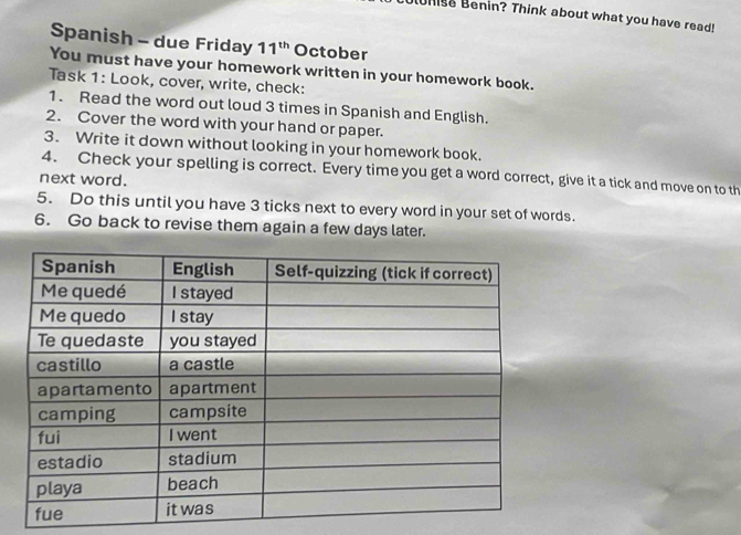 his Benin? Think about what you have read! 
Spanish - due Friday 11^(th) October 
You must have your homework written in your homework book. 
Task 1: Look, cover, write, check: 
1. Read the word out loud 3 times in Spanish and English. 
2. Cover the word with your hand or paper. 
3. Write it down without looking in your homework book. 
4. Check your spelling is correct. Every time you get a word correct, give it a tick and move on to th 
next word. 
5. Do this until you have 3 ticks next to every word in your set of words. 
6. Go back to revise them again a few days later.