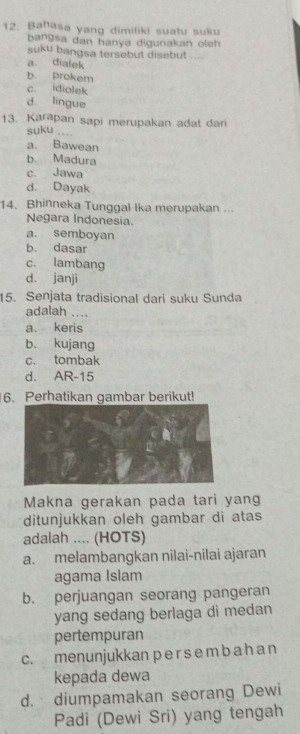 Bahasa yang dimiliki suatu suku
bangsa dan hanya digunakan oleh 
suku bangsa tersebut disebut .
a. dialek
b prokem
c idiolek
d lingue
13. Karapan sapi merupakan adat dari
suku_
a. Bawean
b Madura
c. Jawa
d. Dayak
14. Bhinneka Tunggal Ika merupakan ...
Negara Indonesia.
a. semboyan
b. dasar
c. lambang
d. janji
15. Senjata tradisional dari suku Sunda
adalah
a. keris
b. kujang
c. tombak
d. AR-15
6. Perhatikan gambar berikut!
Makna gerakan pada tari yang
ditunjukkan oleh gambar di atas
adalah .... (HOTS)
a. melambangkan nilai-nilai ajaran
agama Islam
b. perjuangan seorang pangeran
yang sedang berlaga di medan .
pertempuran
c. menunjukkan p e r s e m b a h a n
kepada dewa
d. diumpamakan seorang Dewi
Padi (Dewi Sri) yang tengah