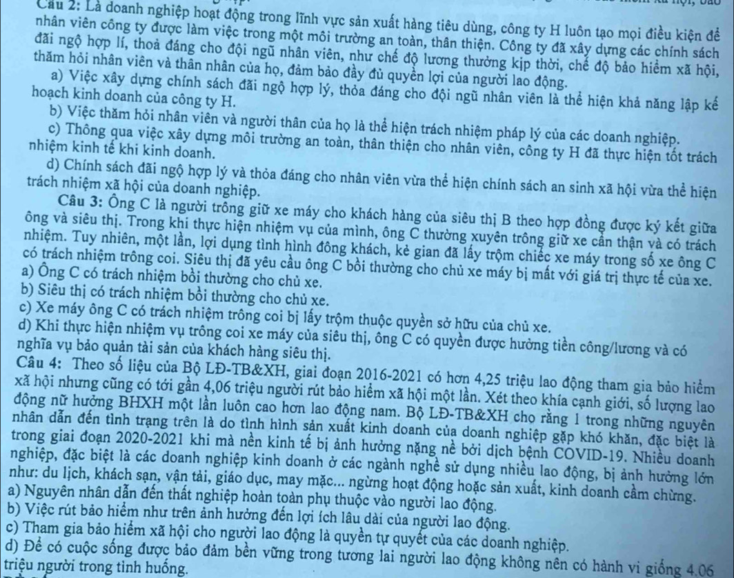 Cầu 2: Là doanh nghiệp hoạt động trong lĩnh vực sản xuất hàng tiêu dùng, công ty H luôn tạo mọi điều kiện để
nhân viên công ty được làm việc trong một môi trường an toàn, thân thiện. Công ty đã xây dựng các chính sách
đãi ngộ hợp lí, thoả đáng cho đội ngũ nhân viên, như chế độ lương thưởng kịp thời, chế độ bảo hiềm xã hội,
thăm hỏi nhân viên và thân nhân của họ, đảm bảo đầy đủ quyền lợi của người lao động.
a) Việc xây dựng chính sách đãi ngộ hợp lý, thỏa đáng cho đội ngũ nhân viên là thể hiện khả năng lập kế
hoạch kinh doanh của công ty H.
b) Việc thăm hỏi nhân viên và người thân của họ là thể hiện trách nhiệm pháp lý của các doanh nghiệp.
c) Thông qua việc xây dựng môi trường an toàn, thân thiện cho nhân viên, công ty H đã thực hiện tốt trách
nhiệm kinh tế khi kinh doanh.
d) Chính sách đãi ngộ hợp lý và thỏa đáng cho nhân viên vừa thể hiện chính sách an sinh xã hội vừa thể hiện
trách nhiệm xã hội của doanh nghiệp.
Câu 3: Ông C là người trồng giữ xe máy cho khách hàng của siêu thị B theo hợp đồng được ký kết giữa
ông và siêu thị. Trong khi thực hiện nhiệm vụ của mình, ông C thường xuyên trông giữ xe cần thận và có trách
nhiệm. Tuy nhiên, một lần, lợi dụng tình hình đông khách, kẻ gian đã lấy trộm chiếc xe máy trong số xe ông C
có trách nhiệm trông coi. Siêu thị đã yêu cầu ông C bồi thường cho chủ xe máy bị mất với giá trị thực tế của xe.
a) Ông C có trách nhiệm bồi thường cho chủ xe.
b) Siêu thị có trách nhiệm bồi thường cho chủ xe.
c) Xe máy ông C có trách nhiệm trông coi bị lấy trộm thuộc quyền sở hữu của chủ xe.
d) Khi thực hiện nhiệm vụ trông coi xe máy của siêu thị, ông C có quyền được hưởng tiền công/lương và có
nghĩa vụ bảo quản tài sản của khách hàng siêu thị.
Câu 4: Theo số liệu của Bộ LĐ-TB&XH, giai đoạn 2016-2021 có hơn 4,25 triệu lao động tham gia bảo hiểm
xã hội nhưng cũng có tới gần 4,06 triệu người rút bảo hiểm xã hội một lần. Xét theo khía cạnh giới, số lượng lao
động nữ hưởng BHXH một lần luôn cao hơn lao động nam. Bộ LĐ-TB&XH chọ rằng 1 trong những nguyên
nhân dẫn đến tình trạng trên là do tình hình sản xuất kinh doanh của doanh nghiệp gặp khó khăn, đặc biệt là
trong giai đoạn 2020-2021 khi mà nền kinh tế bị ảnh hưởng nặng nề bởi dịch bệnh COVID-19. Nhiều doanh
nghiệp, đặc biệt là các doanh nghiệp kinh doanh ở các ngành nghề sử dụng nhiều lao động, bị ảnh hưởng lớn
như: du lịch, khách sạn, vận tải, giáo dục, may mặc... ngừng hoạt động hoặc sản xuất, kinh doanh cầm chừng.
a) Nguyên nhân dẫn đến thất nghiệp hoàn toàn phụ thuộc vào người lao động.
b) Việc rút bảo hiểm như trên ảnh hưởng đến lợi ích lâu dài của người lao động.
c) Tham gia bảo hiểm xã hội cho người lao động là quyền tự quyết của các doanh nghiệp.
d) Để có cuộc sống được bảo đảm bền vững trong tương lai người lao động không nên có hành vi giống 4.06
triệu người trong tình huồng.