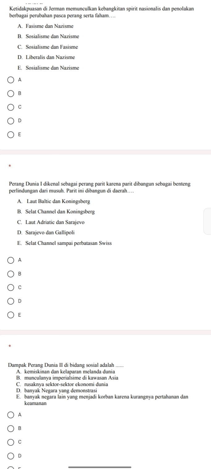 Ketidakpuasan di Jerman memunculkan kebangkitan spirit nasionalis dan penolakan
berbagai perubahan pasca perang serta faham…
A. Fasisme dan Nazisme
B. Sosialisme dan Nazisme
C. Sosialisme dan Fasisme
D. Liberalis dan Nazisme
E. Sosialisme dan Nazisme
A
B
C
D
E
Perang Dunia I dikenal sebagai perang parit karena parit dibangun sebagai benteng
perlindungan dari musuh. Parit ini dibangun di daerah…
A. Laut Baltic dan Koningsberg
B. Selat Channel dan Koningsberg
C. Laut Adriatic dan Sarajevo
D. Sarajevo dan Gallipoli
E. Selat Channel sampai perbatasan Swiss
A
B
C
D
E
Dampak Perang Dunia II di bidang sosial adalah .....
A. kemiskinan dan kelaparan melanda dunia
B. munculanya imperialsime di kawasan Asia
C. rusaknya sektor-sektor ekonomi dunia
D. banyak Negara yang demonstrasi
E. banyak negara lain yang menjadi korban karena kurangnya pertahanan dan
keamanan
A
B
C
D
