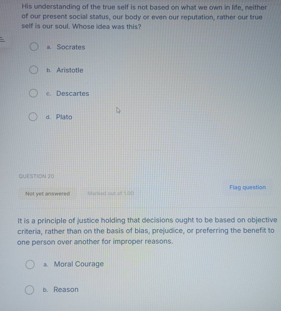 His understanding of the true self is not based on what we own in life, neither
of our present social status, our body or even our reputation, rather our true
self is our soul. Whose idea was this?
a. Socrates
b. Aristotle
c. Descartes
d. Plato
QUESTION 20
Flag question
Not yet answered Marked out of 1.00
It is a principle of justice holding that decisions ought to be based on objective
criteria, rather than on the basis of bias, prejudice, or preferring the benefit to
one person over another for improper reasons.
a. Moral Courage
b. Reason