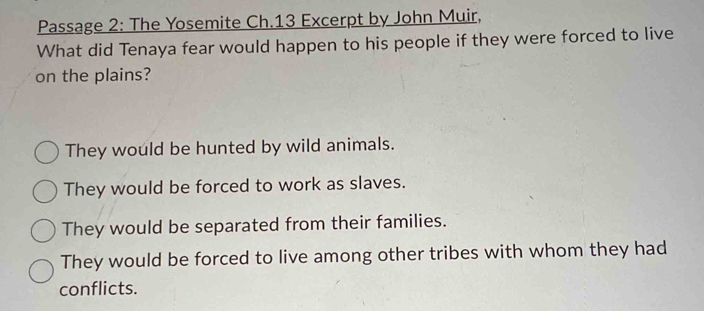 Passage 2: The Yosemite Ch.13 Excerpt by John Muir,
What did Tenaya fear would happen to his people if they were forced to live
on the plains?
They would be hunted by wild animals.
They would be forced to work as slaves.
They would be separated from their families.
They would be forced to live among other tribes with whom they had
conflicts.