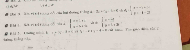 Bai 2. Cho m 
a) d//d^r b) d⊥ d'
Bài 3. Xết vị trí tương đối của hai đường thẳng d_1:2x+3y+5=0 và d_2:beginarrayl x=-1+3t y=-1-2tendarray.
Bài 4. Xét vị trí tương đối của d_1:beginarrayl x=1+t y=5+2tendarray. và d_2:beginarrayl x=-t y=3+2tendarray.
Bài 5. Chứng minh l_1:x+3y-2=0 và l_2:-x+y-4=0 cất nhau. Tìm giao diểm của 2 
đường thắng này. 
=