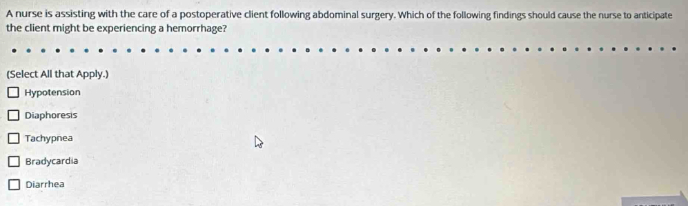 A nurse is assisting with the care of a postoperative client following abdominal surgery. Which of the following findings should cause the nurse to anticipate
the client might be experiencing a hemorrhage?
(Select All that Apply.)
Hypotension
Diaphoresis
Tachypnea
Bradycardia
Diarrhea