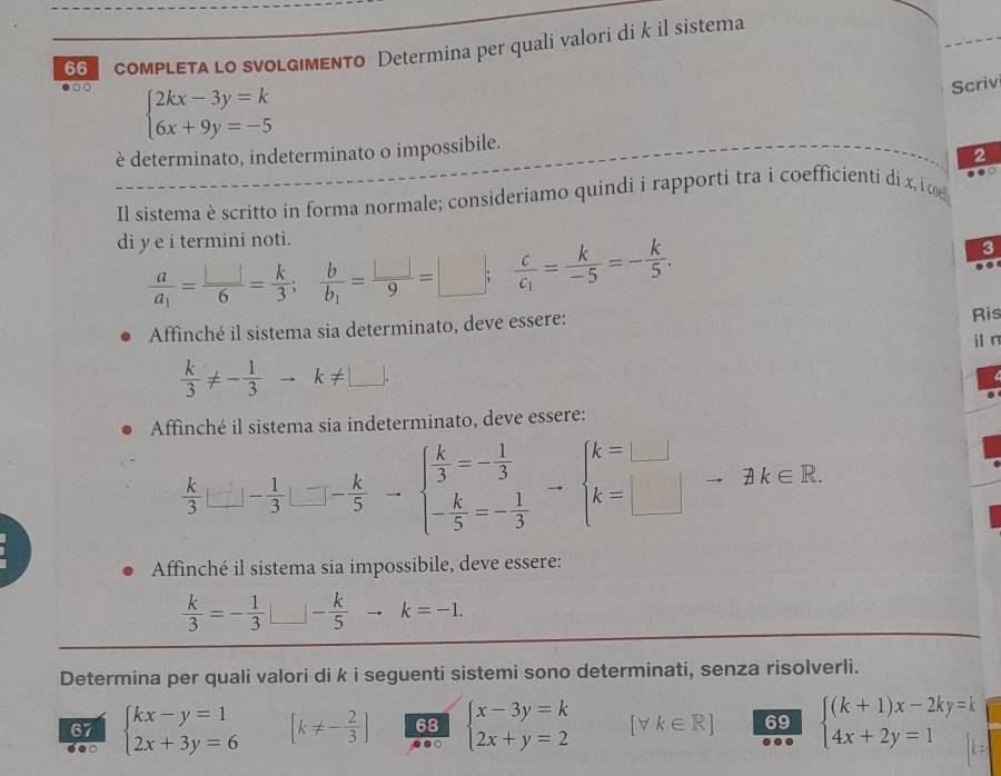 coMPLETA LO sVOLG|MENTO Determina per quali valori di k il sistema
beginarrayl 2kx-3y=k 6x+9y=-5endarray.
Scriv
è determinato, indeterminato o impossibile.
2
Il sistema è scritto in forma normale; consideriamo quindi i rapporti tra i coefficienti di x, i co . . □
di y e i termini noti.
frac aa_1= □ /6 = k/3 ;frac bb_1= □ /9 =□ ; frac cc_1= k/-5 =- k/5 .
3
 
Affinché il sistema sia determinato, deve essere: Ris
 k/3 != - 1/3 to k!= □ . i n
Affinché il sistema sia indeterminato, deve essere:
 k/3 |_ -1□ - 1/3 □ -frac k-k - k/5 =- 1/3  - k/5 =beginarrayl k=□  k=□ endarray.
Affinché il sistema sia impossibile, deve essere:
 k/3 =- 1/3 □ - - k/5  to k=-1.
Determina per quali valori di k i seguenti sistemi sono determinati, senza risolverli.
doo beginarrayl kx-y=1 2x+3y=6endarray. [k!= - 2/3 ] 68 beginarrayl x-3y=k 2x+y=2endarray. (V k∈ R] 69 beginarrayl (k+1)x-2ky=k 4x+2y=1endarray.
67
.○