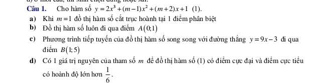 Cho hàm số shat oy=2x^3+(m-1)x^2+(m+2)x+1 (1). 
a) Khi m=1 đồ thị hàm số cắt trục hoành tại 1 điểm phân biệt 
b) Đồ thị hàm số luôn đi qua điểm A(0,1)
c) Phương trình tiếp tuyển của đồ thị hàm số song song với đường thẳng y=9x-3 di qua 
điểm B(1;5)
d) Có 1 giá trị nguyên của tham số m đề đồ thị hàm số (1) có điểm cực đại và điểm cực tiểu 
có hoành độ lớn hơn  1/6 ·