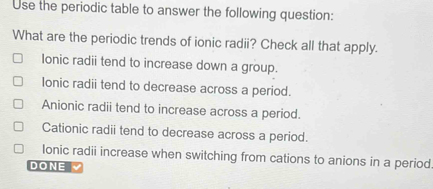 Use the periodic table to answer the following question:
What are the periodic trends of ionic radii? Check all that apply.
Ionic radii tend to increase down a group.
Ionic radii tend to decrease across a period.
Anionic radii tend to increase across a period.
Cationic radii tend to decrease across a period.
Ionic radii increase when switching from cations to anions in a period
DONE