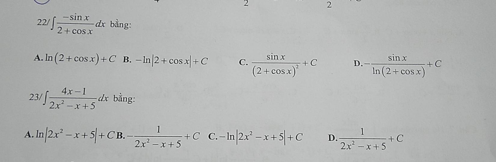 2
2
22/ ∈t  (-sin x)/2+cos x dx bằng:
A. ln (2+cos x)+C B. -ln |2+cos x|+C C. frac sin x(2+cos x)^2+C
D. - sin x/ln (2+cos x) +C
23/ ∈t  (4x-1)/2x^2-x+5 dx bằng:
A. ln |2x^2-x+5|+C B.- 1/2x^2-x+5 +C C. -ln |2x^2-x+5|+C D.  1/2x^2-x+5 +C
 2/3 