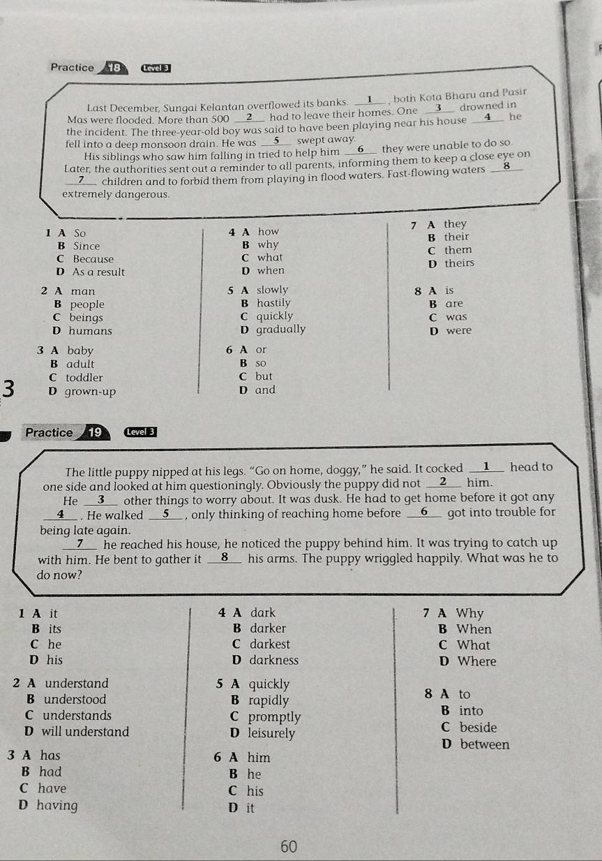 Practice 18 Level 3
Last December, Sungai Kelantan overflowed its banks. __▲__ , both Kota Bharu and Pasir
Mas were flooded. More than 500 __2__ had to leave their homes. One __3__ drowned in
the incident. The three-year-old boy was said to have been playing near his house __4__ he
fell into a deep monsoon drain. He was __5__ swept away.
His siblings who saw him falling in tried to help him __6__ they were unable to do so
Later, the authorities sent out a reminder to all parents, informing them to keep a close eye on
__7__ children and to forbid them from playing in flood waters. Fast-flowing waters __8__
extremely dangerous.
7
1 A So 4 A how A they
B Since B why B their
C Because C what C them
D As a result D when D theirs
2 A man 5 A slowly 8 A is
B people B hastily B are
C beings C quickly C was
D humans D gradually D were
3 A baby 6 A or
B adult B so
C toddler C but
3 D grown-up D and
Practice 19 Level 3
The little puppy nipped at his legs. “Go on home, doggy,” he said. It cocked __1__ head to
one side and looked at him questioningly. Obviously the puppy did not __2__ him.
He __3__ other things to worry about. It was dusk. He had to get home before it got any
__4__ . He walked __5__ , only thinking of reaching home before __6__ got into trouble for
being late again.
__Z__ he reached his house, he noticed the puppy behind him. It was trying to catch up
with him. He bent to gather it __8__ his arms. The puppy wriggled happily. What was he to
do now?
1 A it 4 A dark 7 A Why
B its B darker B When
C he C darkest C What
D his D darkness D Where
2 A understand 5 A quickly
B understood B rapidly
8 A to
C understands C promptly B into
D will understand D leisurely C beside
D between
3 A has 6 A him
B had B he
C have C his
D having D it
60