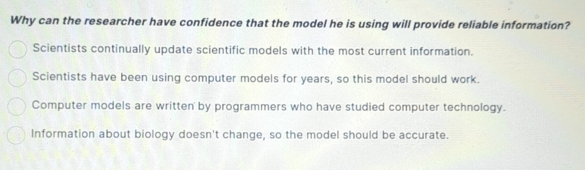 Why can the researcher have confidence that the model he is using will provide reliable information?
Scientists continually update scientific models with the most current information.
Scientists have been using computer models for years, so this model should work.
Computer models are written by programmers who have studied computer technology.
Information about biology doesn't change, so the model should be accurate.