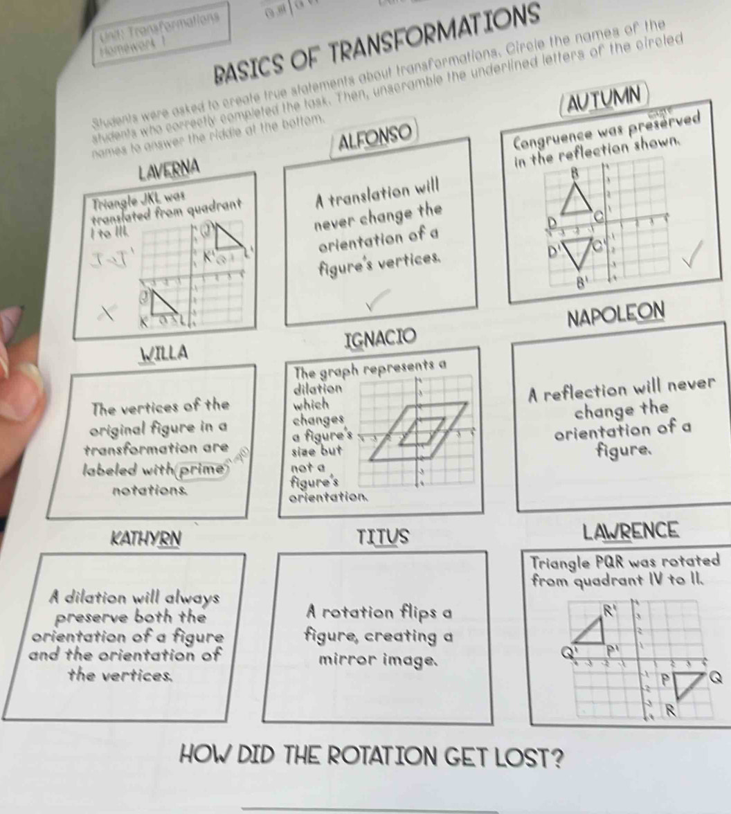 Transformations
RASICS OF TRANSFORMATIONS
Homewark 
Students were asked to create true statements about transformations. Circle the names of the
students who correctly completed the task. Then, unscramble the underlined letters of the circled
AUTUMN
ALFONSO
Congruence was preserved
names to answer the riddle at the bottom.
LAVERNA
Triangle JKL was
translated from quadrant A translation will 
I to III.
never change the

K' orientation of a
figure's vertices.
WILLA IGNACIO NAPOLEON
The graph represents a
dilation
A reflection will never
The vertices of the which
change the
original figure in a changes
a figure's
orientation of a
transformation are size but 
labeled with prime not a figure.
notations. figure's
orientation.
KATHYRN TITUS LAWRENCE
Triangle PQR was rotated
A dilation will always from quadrant IV to II.
= rotation flips a
preserve both the 
orientation of a figure figure, creating a
and the orientation of mirror image.
the vertices. 
HOW DID THE ROTATION GET LOST?