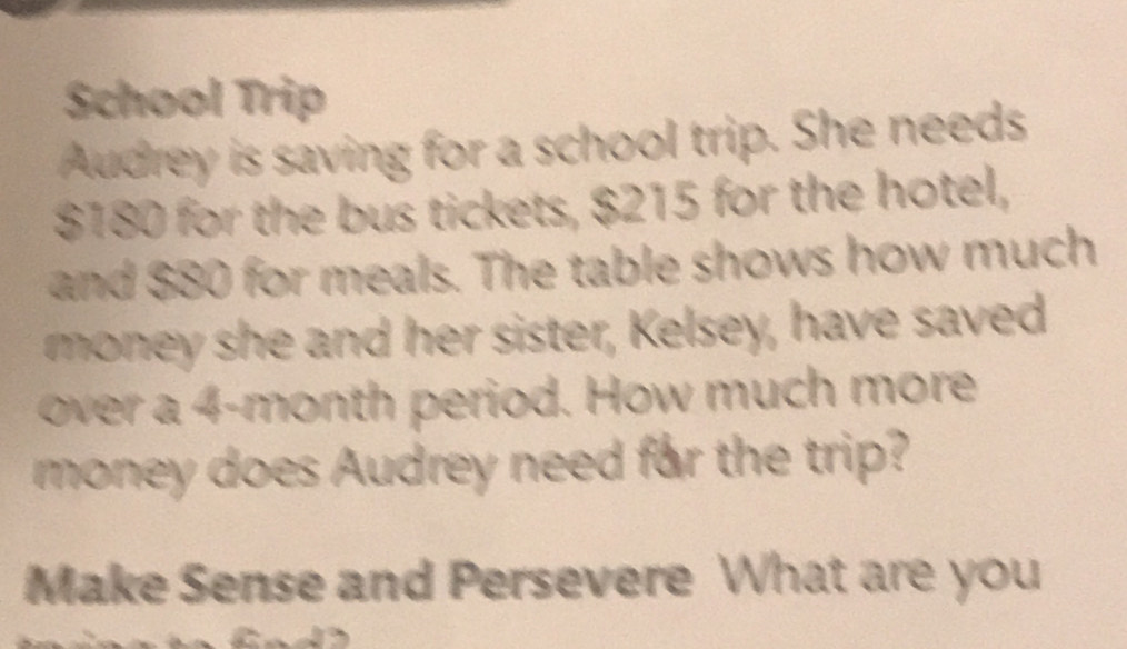 School Trip 
Audrey is saving for a school trip. She needs
$180 for the bus tickets, $215 for the hotel, 
and $80 for meals. The table shows how much 
money she and her sister, Kelsey, have saved 
over a 4-month period. How much more 
money does Audrey need far the trip? 
Make Sense and Persevere What are you