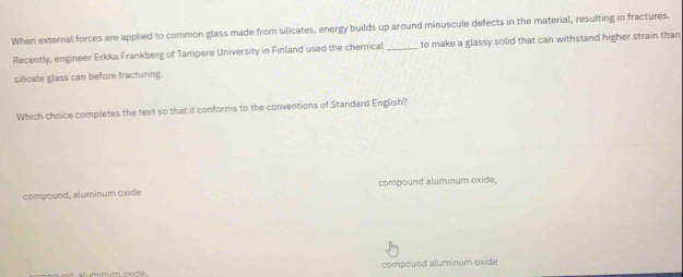 When external forces are applied to common glass made from silicates, energy builds up around minuscule defects in the material, resulting in fractures.
Recently, engineer Erkka Frankberg of Tampere University in Finland used the chemical _to make a glassy solid that can withstand higher strain than
silicate glass can before fracturing.
Which choice completes the text so that it conforms to the conventions of Standard English?
compound, aluminum oxide compound aluminum oxide,
compound aluminum oxide