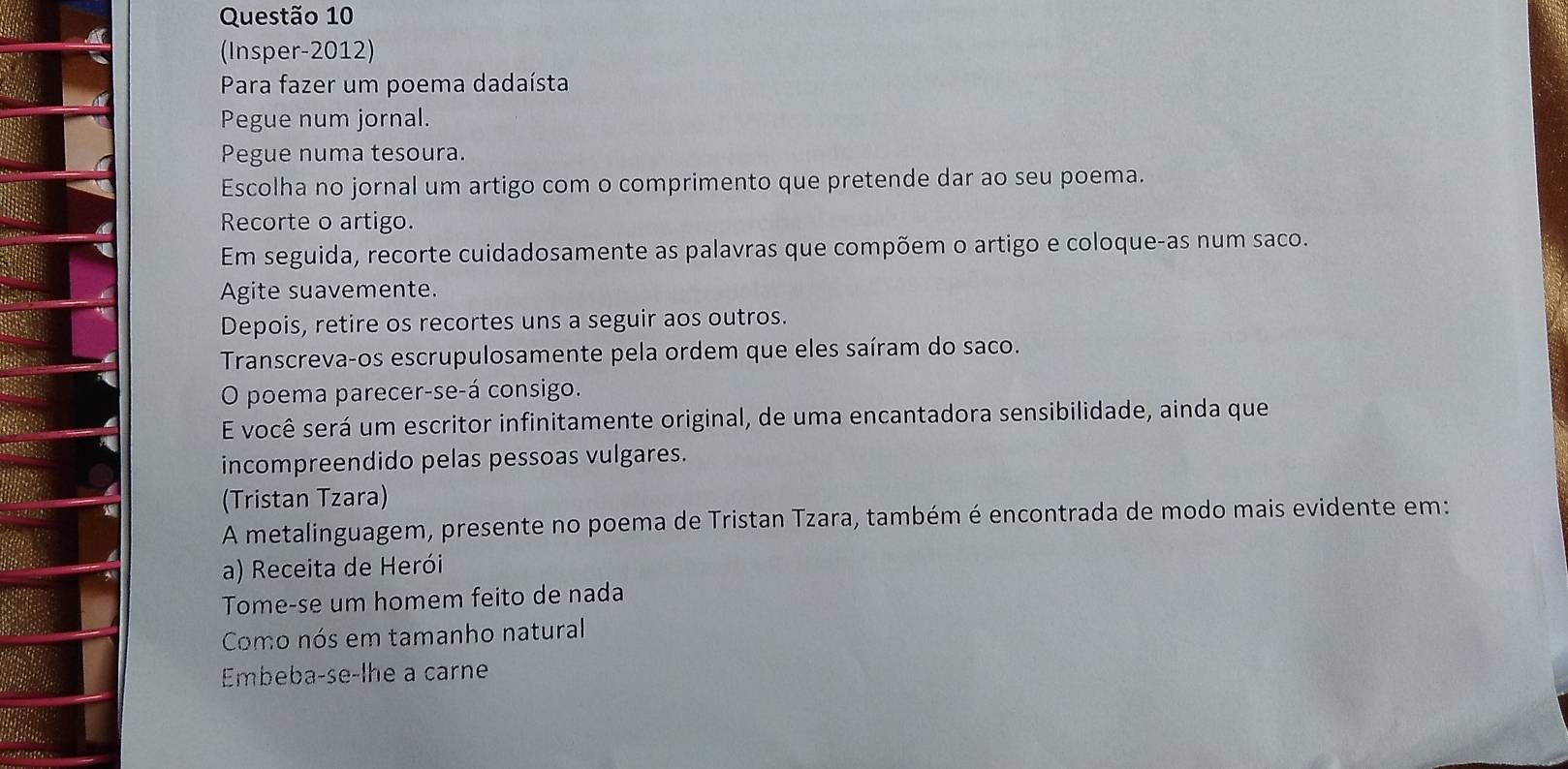 (Insper-2012) 
Para fazer um poema dadaísta 
Pegue num jornal. 
Pegue numa tesoura. 
Escolha no jornal um artigo com o comprimento que pretende dar ao seu poema. 
Recorte o artigo. 
Em seguida, recorte cuidadosamente as palavras que compõem o artigo e coloque-as num saco. 
Agite suavemente. 
Depois, retire os recortes uns a seguir aos outros. 
Transcreva-os escrupulosamente pela ordem que eles saíram do saco. 
O poema parecer-se-á consigo. 
E você será um escritor infinitamente original, de uma encantadora sensibilidade, ainda que 
incompreendido pelas pessoas vulgares. 
(Tristan Tzara) 
A metalinguagem, presente no poema de Tristan Tzara, também é encontrada de modo mais evidente em: 
a) Receita de Herói 
Tome-se um homem feito de nada 
Como nós em tamanho natural 
Embeba-se-lhe a carne