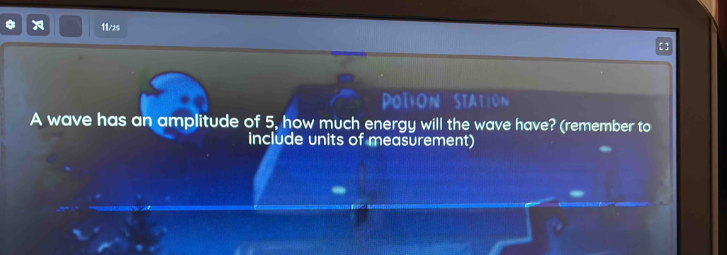 11/25 
PoTion STaTIOn 
A wave has an amplitude of 5, how much energy will the wave have? (remember to 
include units of measurement)