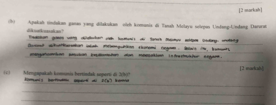 [2 markah] 
(b) Apakah tindakan ganas yang dilakukan oleh komunis di Tanah Melayu selepas Undang-Undang Darurat 
dikuatkuasakan ? 
Tedlakan gasas vang clakkar oth komuis o Tanah Muayu selepas Undang, undang 
_ 
Daromt aibustkurakan ialah Melumpunkan ekonomi negaua. Selain iu, komurs 
mengancamican pasukan kestlamatan dan meosaklan infrastuktur negara. 
[2 markah] 
(c) Mengapakah komunis bertindak seperti di 2 (b)? 
_ 
komumis bartindak geperti di 2 (b) Ienana 
_ 
_