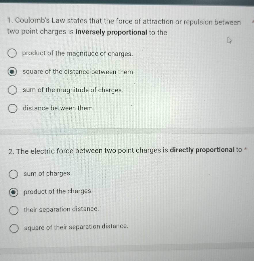 Coulomb's Law states that the force of attraction or repulsion between
two point charges is inversely proportional to the
product of the magnitude of charges.
square of the distance between them.
sum of the magnitude of charges.
distance between them.
2. The electric force between two point charges is directly proportional to *
sum of charges.
product of the charges.
their separation distance.
square of their separation distance.