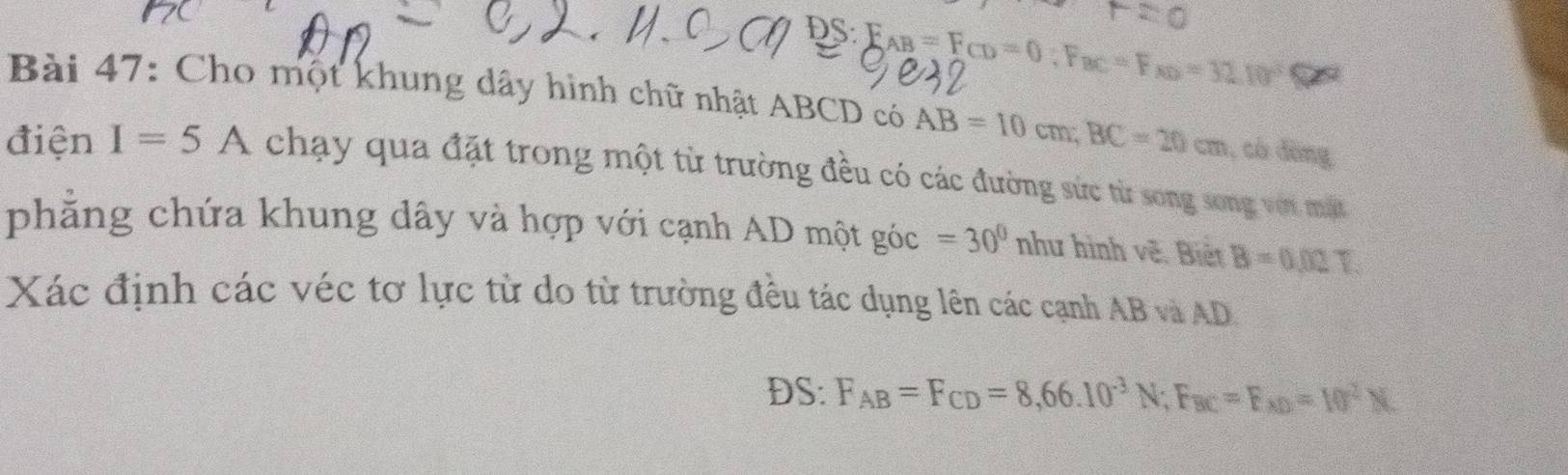 DS F_AB=F_CD=0; F_BC=F_ND=32.10°Omega
Bài 47: Cho một khung dây hình chữ nhật ABCD có AB=10cm; BC=20cm , có đòng 
điện I=5A chạy qua đặt trong một từ trường đều có các đường sức từ song song với mặt 
phẳng chứa khung dây và hợp với cạnh AD một góc =30° như hình vẽ. Biết B=0.02T
Xác định các véc tơ lực từ do từ trường đều tác dụng lên các cạnh AB và AD
DS: F_AB=F_CD=8,66.10^(-3)N; F_BC=F_xD=10^2N