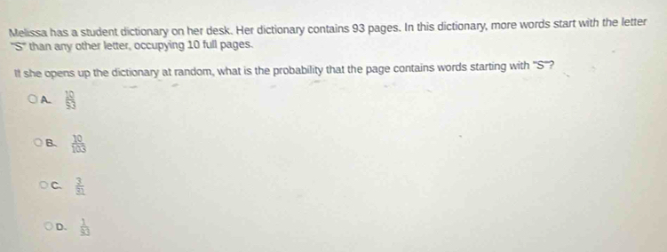 Melissa has a student dictionary on her desk. Her dictionary contains 93 pages. In this dictionary, more words start with the letter
5° than any other letter, occupying 10 full pages.
lf she opens up the dictionary at random, what is the probability that the page contains words starting with ''S''?
A.  10/53 
B.  10/103 
C.  3/31 
D.  1/93 