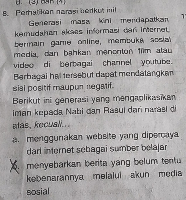 (3) dân (4)
8. Perhatikan narasi berikut ini!
Generasi masa kini mendapatkan 1
kemudahan akses informasi dari internet,
bermain game online, membuka sosial
media, dan bahkan menonton film atau
video di berbagai channel youtube.
Berbagai hal tersebut dapat mendatangkan
sisi positif maupun negatif.
Berikut ini generasi yang mengaplikasikan
iman kepada Nabi dan Rasul dari narasi di
atas, kecuali...
a. menggunakan website yang dipercaya
dari internet sebagai sumber belajar
6. menyebarkan berita yang belum tentu
kebenarannya melalui akun media
sosial