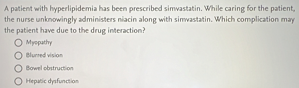 A patient with hyperlipidemia has been prescribed simvastatin. While caring for the patient,
the nurse unknowingly administers niacin along with simvastatin. Which complication may
the patient have due to the drug interaction?
Myopathy
Blurred vision
Bowel obstruction
Hepatic dysfunction