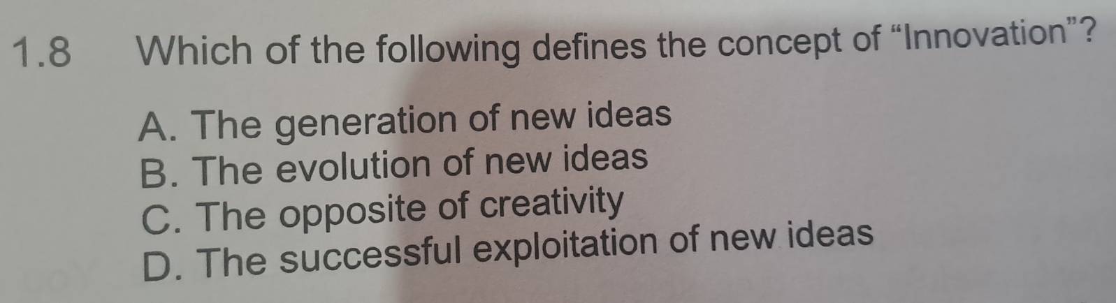 1.8 Which of the following defines the concept of “Innovation”?
A. The generation of new ideas
B. The evolution of new ideas
C. The opposite of creativity
D. The successful exploitation of new ideas