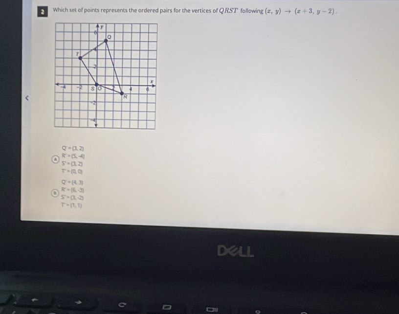 Which set of points represents the ordered pairs for the vertices of QRST following (x,y)to (x+3,y-2).
Q^-=(3,2)
@ R'=(5,-4)
S'=(3,2)
T'=(0,0)
Q'=(4,3)
a R'=(6,-3)
S'=(3,-2)
T=(1,1)
dell