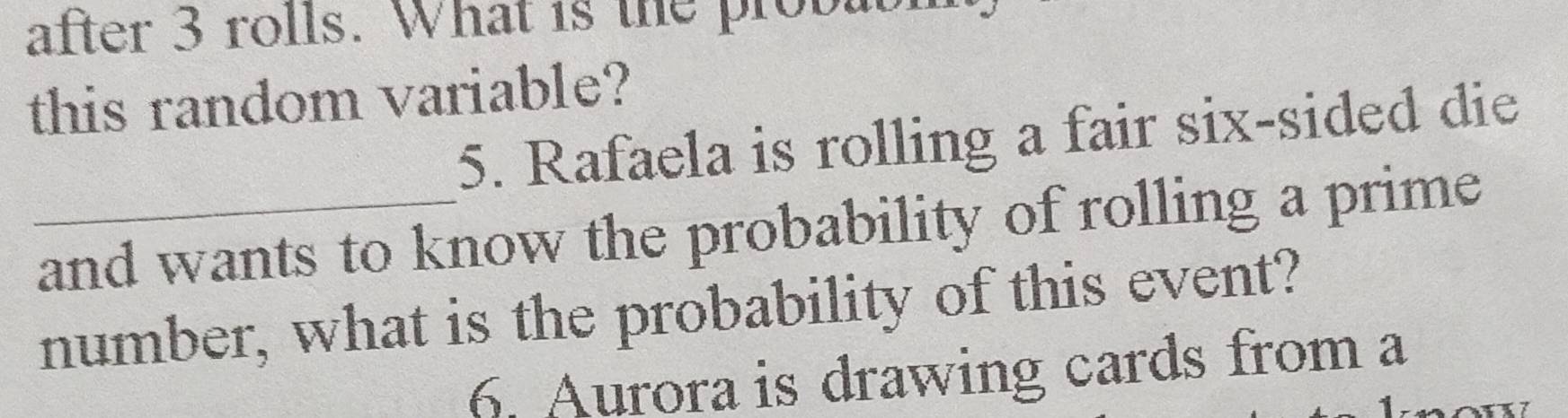 after 3 rolls. What is the probabl 
this random variable? 
5. Rafaela is rolling a fair six-sided die 
_and wants to know the probability of rolling a prime 
number, what is the probability of this event? 
6. Aurora is drawing cards from a