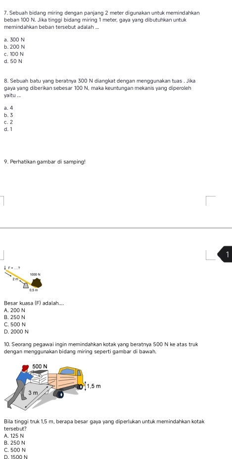 Sebuah bidang miring dengan panjang 2 meter digunakan untuk memindahkan
beban 100 N. Jika tinggi bidang miring 1 meter, gaya yang dibutuhkan untuk
memindahkan beban tersebut adalah ...
a, 300 N
b. 200 N
c. 100 N
d. 50 N
8. Sebuah batu yang beratnya 300 N diangkat dengan menggunakan tuas . Jika
gaya yang diberikan sebesar 100 N, maka keuntungan mekanis yang diperoleh
yaitu ...
a. 4
b. 3
c. 2
d. 1
9. Perhatikan gambar di samping!
1
F=_ 
1000 N
n. 5 m
Besar kuasa (F) adalah....
A. 200 N
B. 250 N
C. 500 N
D. 2000 N
10. Seorang pegawai ingin memindahkan kotak yang beratnya 500 N ke atas truk
dengan menggunakan bidang miring seperti gambar di bawah.
Bila tinggi truk 1,5 m, berapa besar gaya yang diperlukan untuk memindahkan kotak
tersebut?
A. 125 N
B. 250 N
C. 500 N
D 1500 N