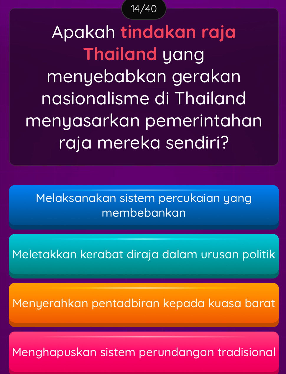 14/40
Apakah tindakan raja
Thailand yang
menyebabkan gerakan
nasionalisme di Thailand
menyasarkan pemerintahan
raja mereka sendiri?
Melaksanakan sistem percukaian yang
membebankan
Meletakkan kerabat diraja dalam urusan politik
Menyerahkan pentadbiran kepada kuasa barat
Menghapuskan sistem perundangan tradisional