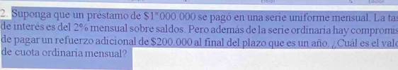 Suponga que un préstamo de $1"000.000 se pagó en una serie uniforme mensual. La tas 
de interés es del 2% mensual sobre saldos. Pero además de la serie ordinaria hay compromis 
de pagar un refuerzo adicional de $200.000 al final del plazo que es un año. ¿Cuál es el valo 
de cuota ordinaria mensual?